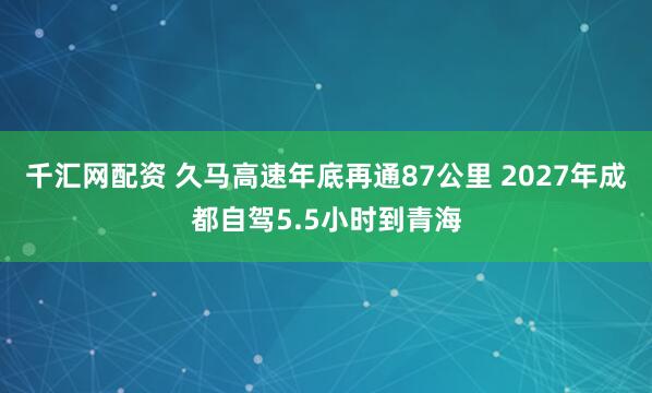 千汇网配资 久马高速年底再通87公里 2027年成都自驾5.5小时到青海
