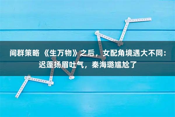间群策略 《生万物》之后，女配角境遇大不同：迟蓬扬眉吐气，秦海璐尴尬了