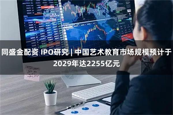 同盛金配资 IPO研究 | 中国艺术教育市场规模预计于2029年达2255亿元