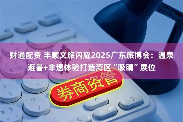 财通配资 丰顺文旅闪耀2025广东旅博会：温泉避暑+非遗体验打造湾区“吸睛”展位