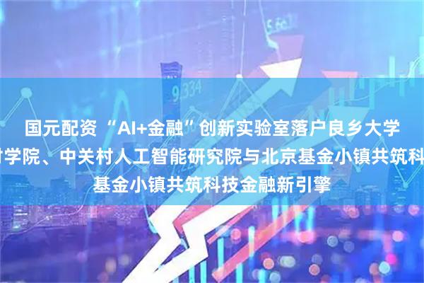 国元配资 “AI+金融”创新实验室落户良乡大学城 北京中关村学院、中关村人工智能研究院与北京基金小镇共筑科技金融新引擎