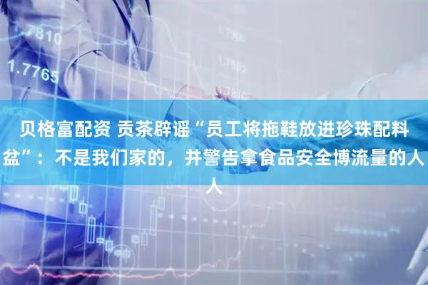 贝格富配资 贡茶辟谣“员工将拖鞋放进珍珠配料盆”：不是我们家的，并警告拿食品安全博流量的人