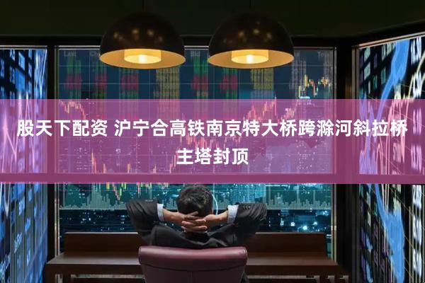 股天下配资 沪宁合高铁南京特大桥跨滁河斜拉桥主塔封顶