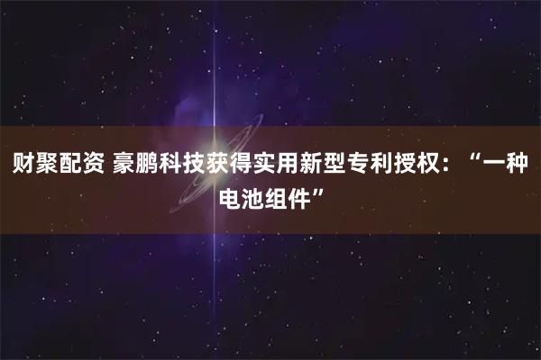 财聚配资 豪鹏科技获得实用新型专利授权：“一种电池组件”