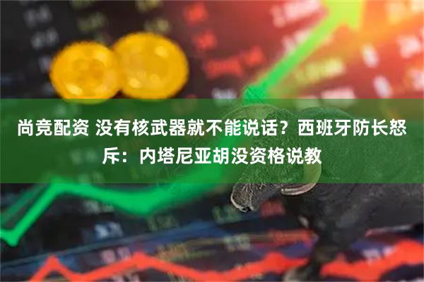 尚竞配资 没有核武器就不能说话？西班牙防长怒斥：内塔尼亚胡没资格说教