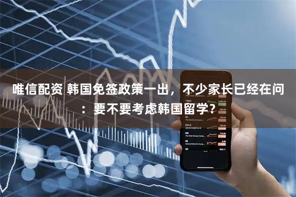 唯信配资 韩国免签政策一出，不少家长已经在问：要不要考虑韩国留学？