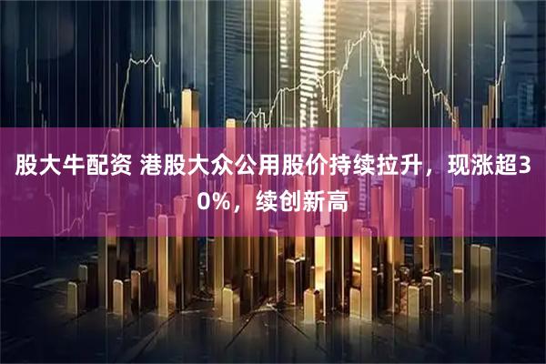 股大牛配资 港股大众公用股价持续拉升，现涨超30%，续创新高