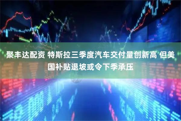 聚丰达配资 特斯拉三季度汽车交付量创新高 但美国补贴退坡或令下季承压