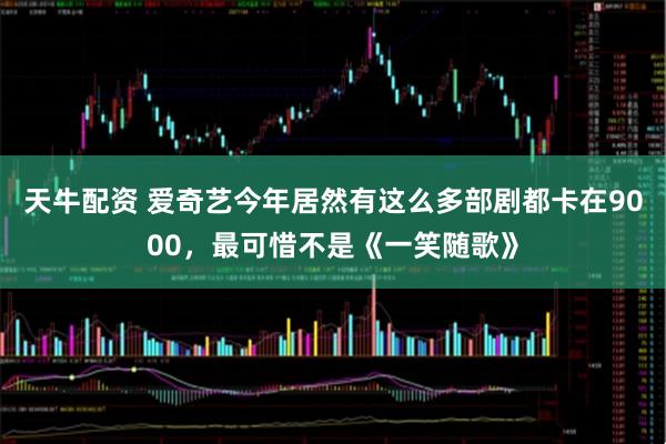 天牛配资 爱奇艺今年居然有这么多部剧都卡在9000，最可惜不是《一笑随歌》