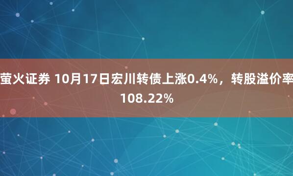 萤火证券 10月17日宏川转债上涨0.4%，转股溢价率108.22%