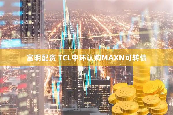 富明配资 TCL中环认购MAXN可转债