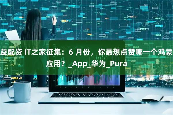 益配资 IT之家征集：6 月份，你最想点赞哪一个鸿蒙应用？_App_华为_Pura
