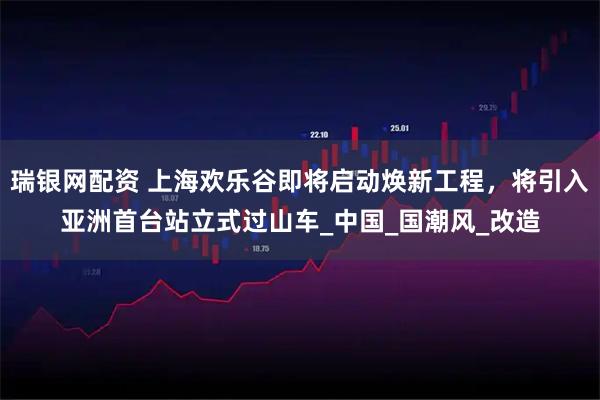 瑞银网配资 上海欢乐谷即将启动焕新工程，将引入亚洲首台站立式过山车_中国_国潮风_改造