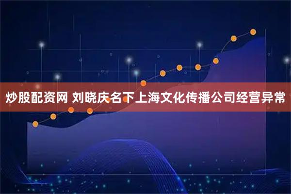 炒股配资网 刘晓庆名下上海文化传播公司经营异常