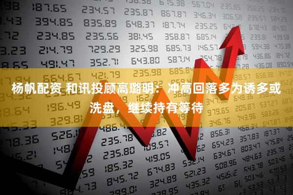 杨帆配资 和讯投顾高璐明：冲高回落多为诱多或洗盘，继续持有等待