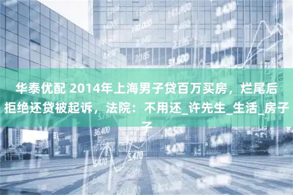 华泰优配 2014年上海男子贷百万买房，烂尾后拒绝还贷被起诉，法院：不用还_许先生_生活_房子