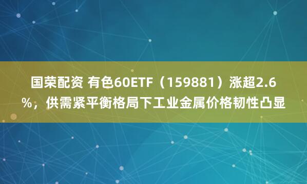 国荣配资 有色60ETF（159881）涨超2.6%，供需紧平衡格局下工业金属价格韧性凸显