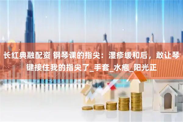 长红典融配资 钢琴课的指尖：湿疹缓和后，敢让琴键接住我的指尖了_手套_水疱_阳光正