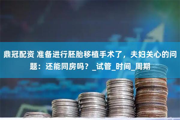 鼎冠配资 准备进行胚胎移植手术了，夫妇关心的问题：还能同房吗？_试管_时间_周期