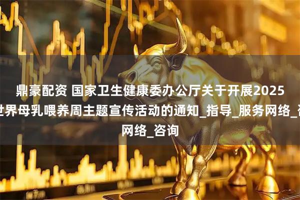 鼎豪配资 国家卫生健康委办公厅关于开展2025年世界母乳喂养周主题宣传活动的通知_指导_服务网络_咨询