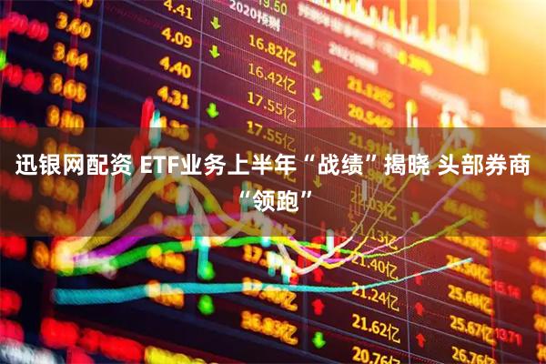 迅银网配资 ETF业务上半年“战绩”揭晓 头部券商“领跑”