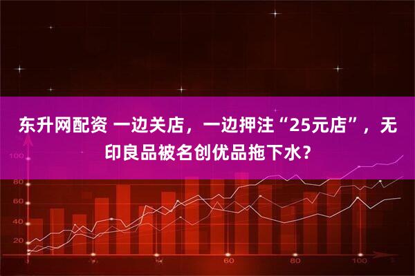 东升网配资 一边关店，一边押注“25元店”，无印良品被名创优品拖下水？