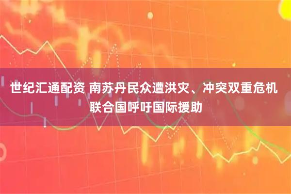 世纪汇通配资 南苏丹民众遭洪灾、冲突双重危机 联合国呼吁国际援助