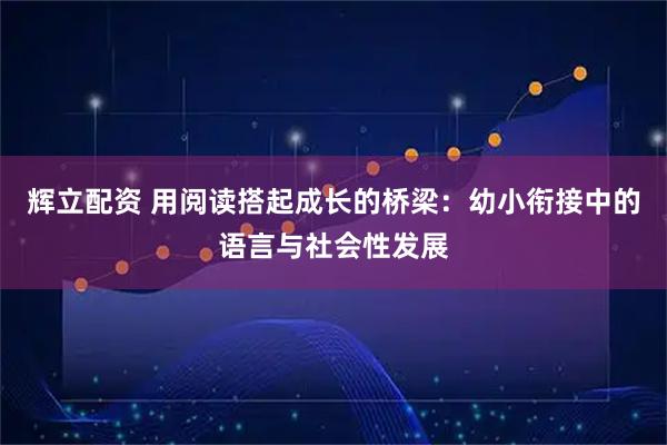 辉立配资 用阅读搭起成长的桥梁：幼小衔接中的语言与社会性发展