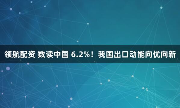领航配资 数读中国 6.2%！我国出口动能向优向新