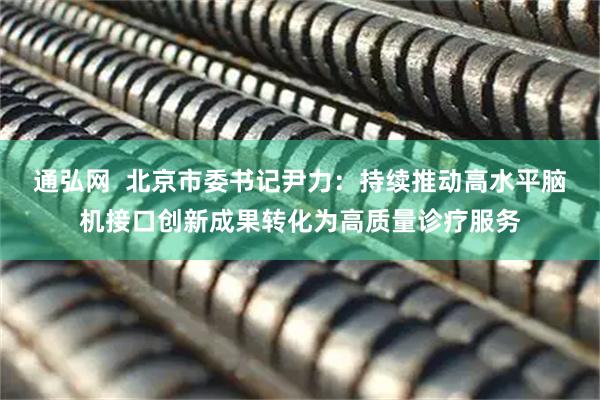 通弘网  北京市委书记尹力：持续推动高水平脑机接口创新成果转化为高质量诊疗服务