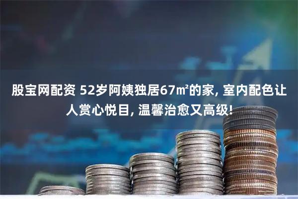 股宝网配资 52岁阿姨独居67㎡的家, 室内配色让人赏心悦目, 温馨治愈又高级!