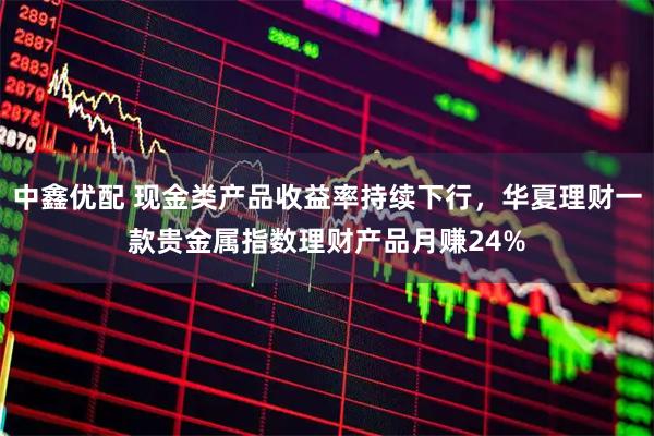 中鑫优配 现金类产品收益率持续下行，华夏理财一款贵金属指数理财产品月赚24%