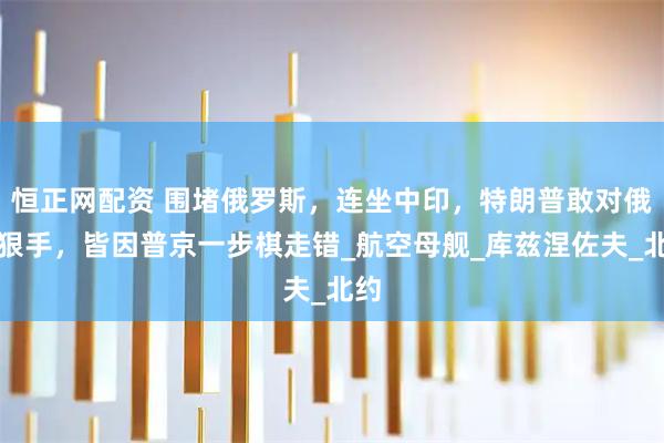 恒正网配资 围堵俄罗斯，连坐中印，特朗普敢对俄下狠手，皆因普京一步棋走错_航空母舰_库兹涅佐夫_北约