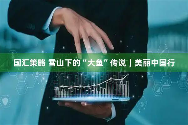 国汇策略 雪山下的“大鱼”传说｜美丽中国行