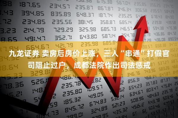 九龙证券 卖房后房价上涨，三人“串通”打假官司阻止过户，成都法院作出司法惩戒