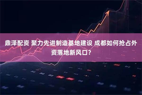 鼎泽配资 聚力先进制造基地建设 成都如何抢占外资落地新风口？